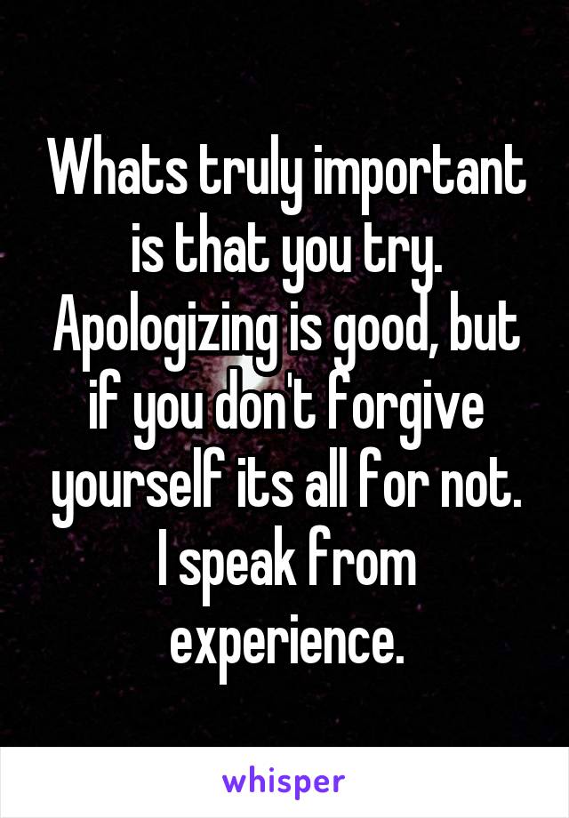 Whats truly important is that you try. Apologizing is good, but if you don't forgive yourself its all for not.
I speak from experience.