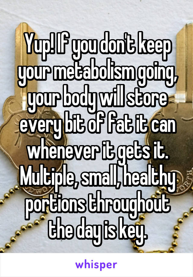 Yup! If you don't keep your metabolism going, your body will store every bit of fat it can whenever it gets it. Multiple, small, healthy portions throughout the day is key.