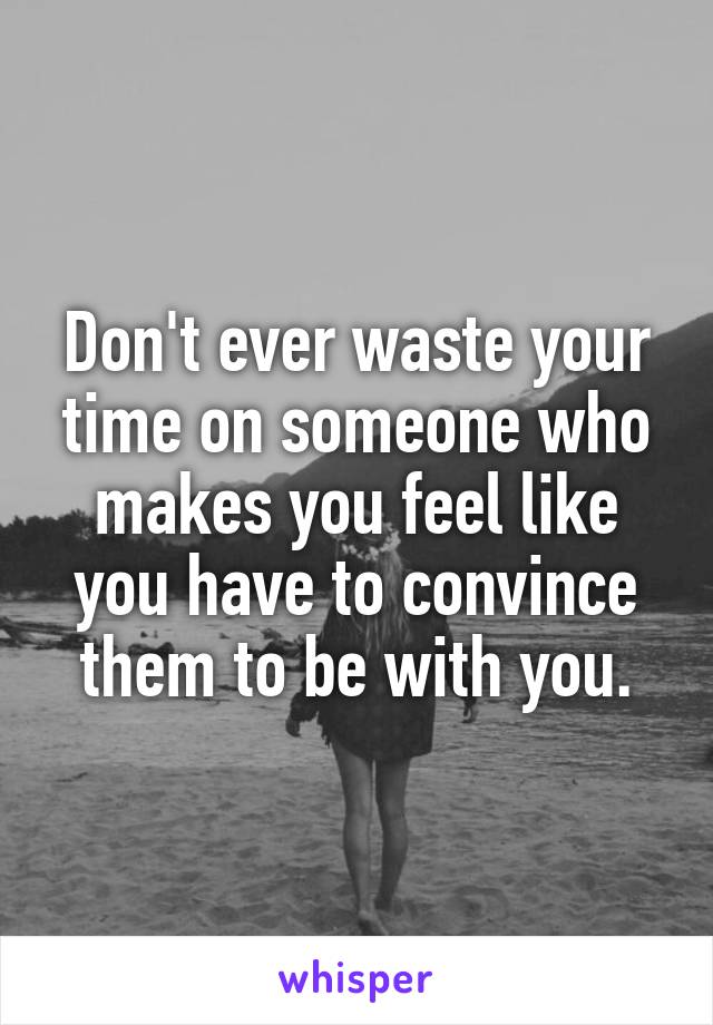 Don't ever waste your time on someone who makes you feel like you have to convince them to be with you.