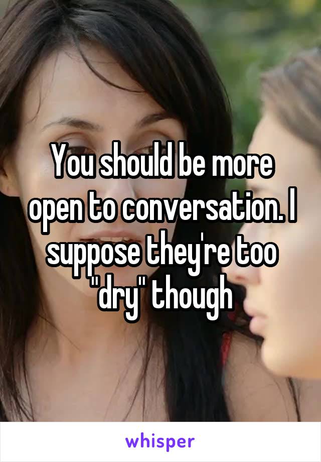 You should be more open to conversation. I suppose they're too "dry" though
