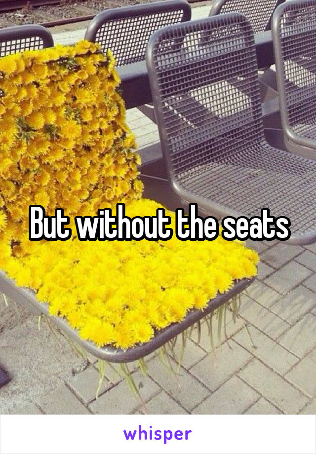 But without the seats