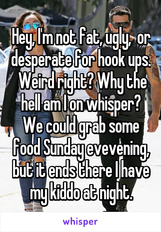 Hey, I'm not fat, ugly,  or desperate for hook ups.  Weird right? Why the hell am I on whisper? We could grab some food Sunday evevening, but it ends there I have my kiddo at night.