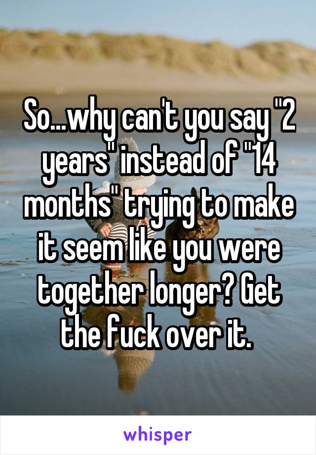 So...why can't you say "2 years" instead of "14 months" trying to make it seem like you were together longer? Get the fuck over it. 