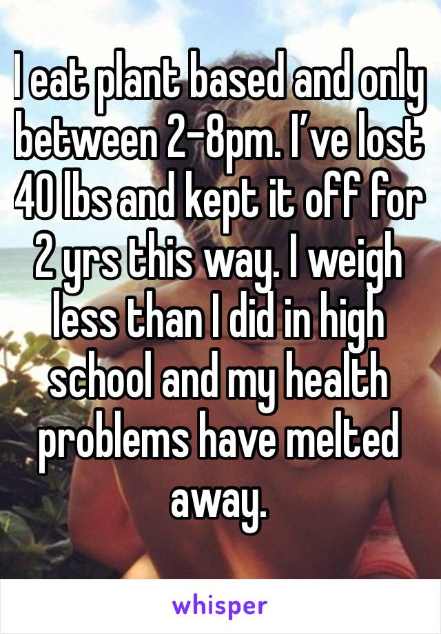 I eat plant based and only between 2-8pm. I’ve lost 40 lbs and kept it off for 2 yrs this way. I weigh less than I did in high school and my health problems have melted away.