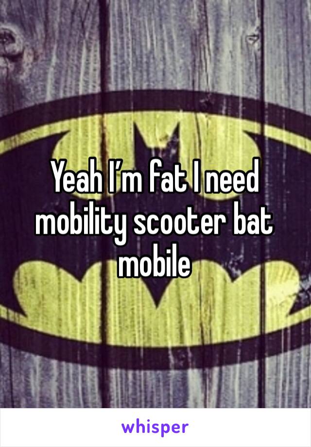 Yeah I’m fat I need mobility scooter bat mobile 