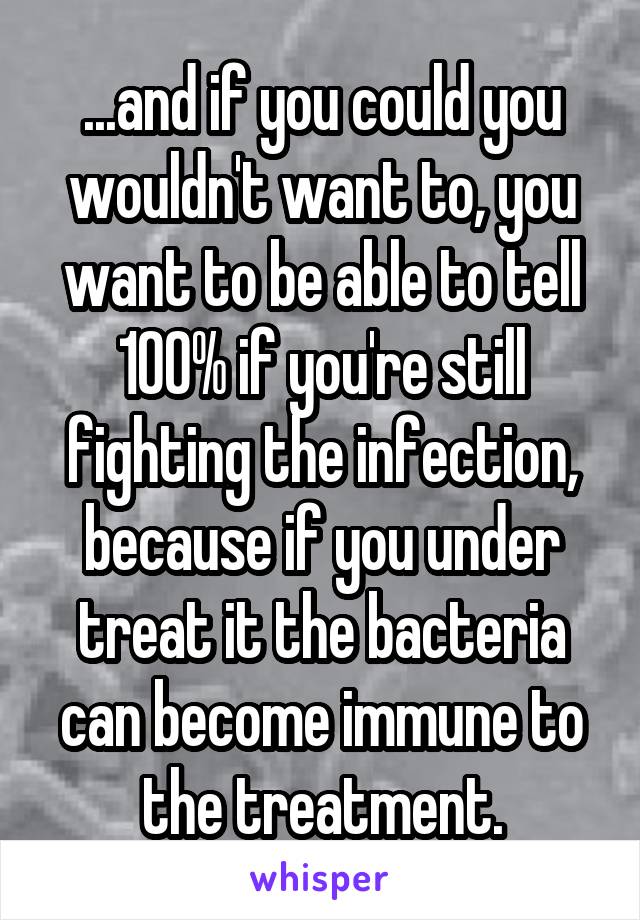 ...and if you could you wouldn't want to, you want to be able to tell 100% if you're still fighting the infection, because if you under treat it the bacteria can become immune to the treatment.