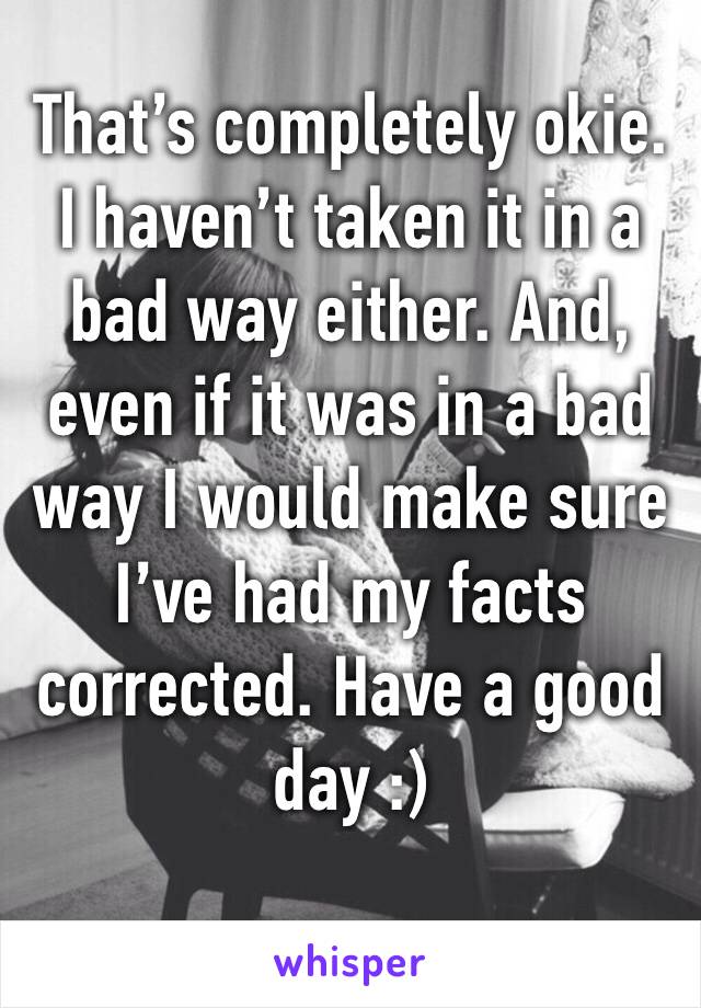 That’s completely okie. I haven’t taken it in a bad way either. And, even if it was in a bad way I would make sure I’ve had my facts corrected. Have a good day :) 