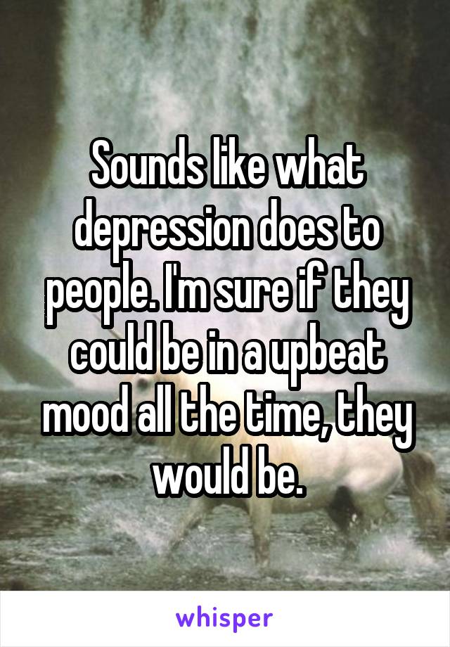 Sounds like what depression does to people. I'm sure if they could be in a upbeat mood all the time, they would be.