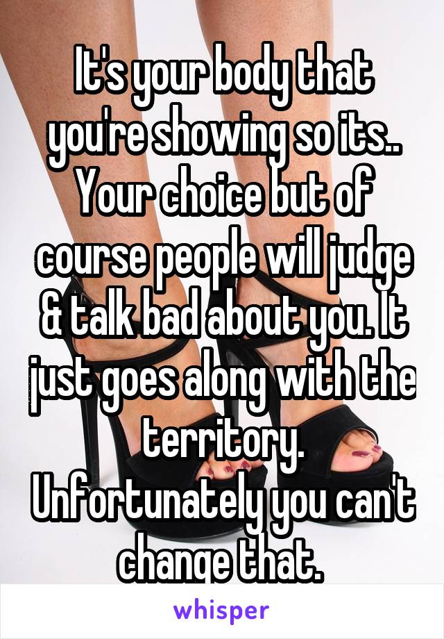 It's your body that you're showing so its.. Your choice but of course people will judge & talk bad about you. It just goes along with the territory. Unfortunately you can't change that. 