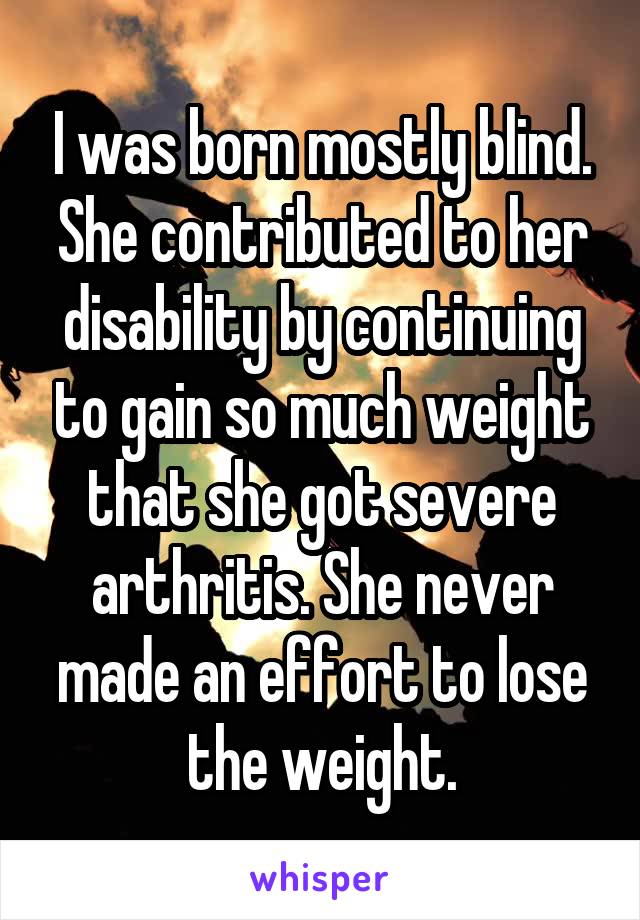 I was born mostly blind. She contributed to her disability by continuing to gain so much weight that she got severe arthritis. She never made an effort to lose the weight.