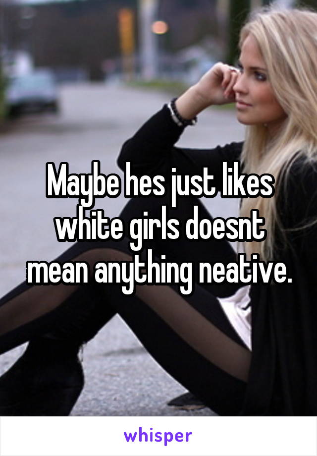 Maybe hes just likes white girls doesnt mean anything neative.