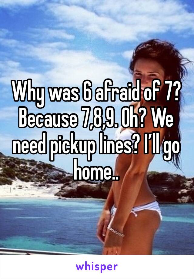 Why was 6 afraid of 7? Because 7,8,9. Oh? We need pickup lines? I’ll go home..