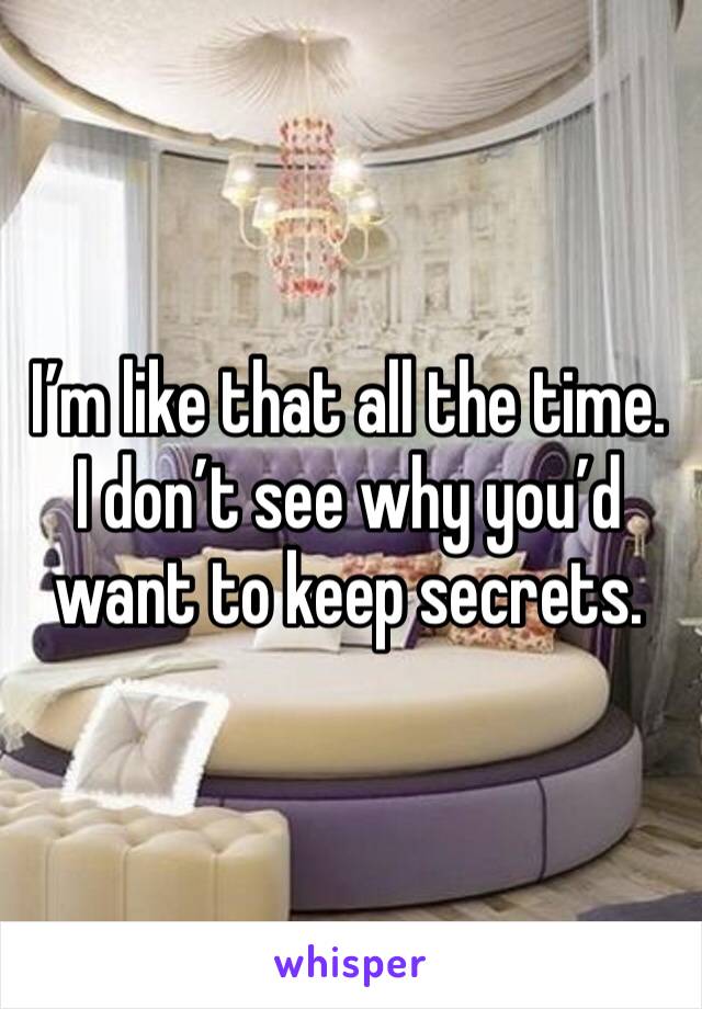 I’m like that all the time. I don’t see why you’d want to keep secrets.