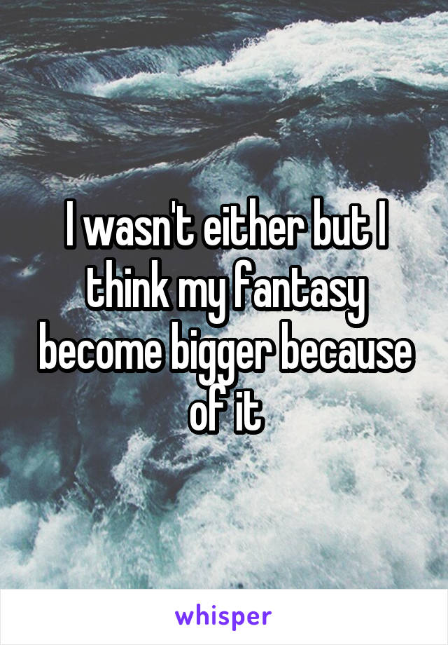 I wasn't either but I think my fantasy become bigger because of it