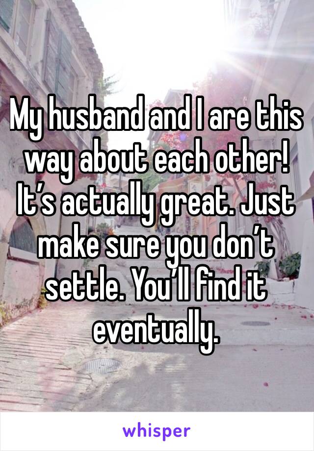 My husband and I are this way about each other! It’s actually great. Just make sure you don’t settle. You’ll find it eventually.