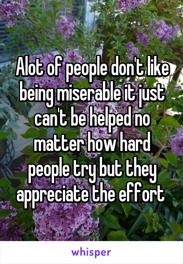 Alot of people don't like being miserable it just can't be helped no matter how hard people try but they appreciate the effort 