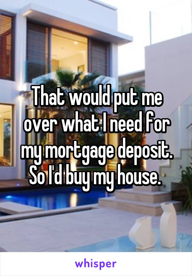 That would put me over what I need for my mortgage deposit. So I'd buy my house. 