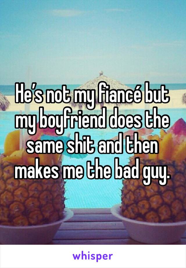 He’s not my fiancé but my boyfriend does the same shit and then makes me the bad guy. 