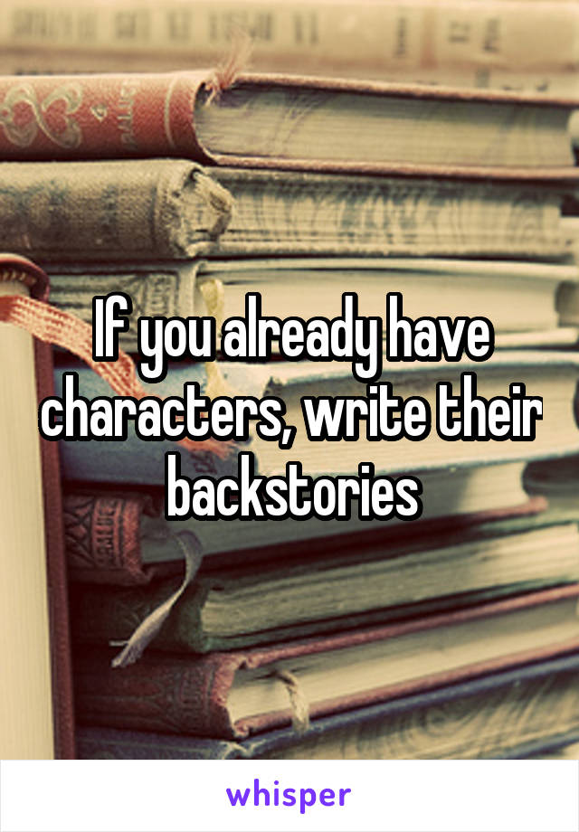 If you already have characters, write their backstories