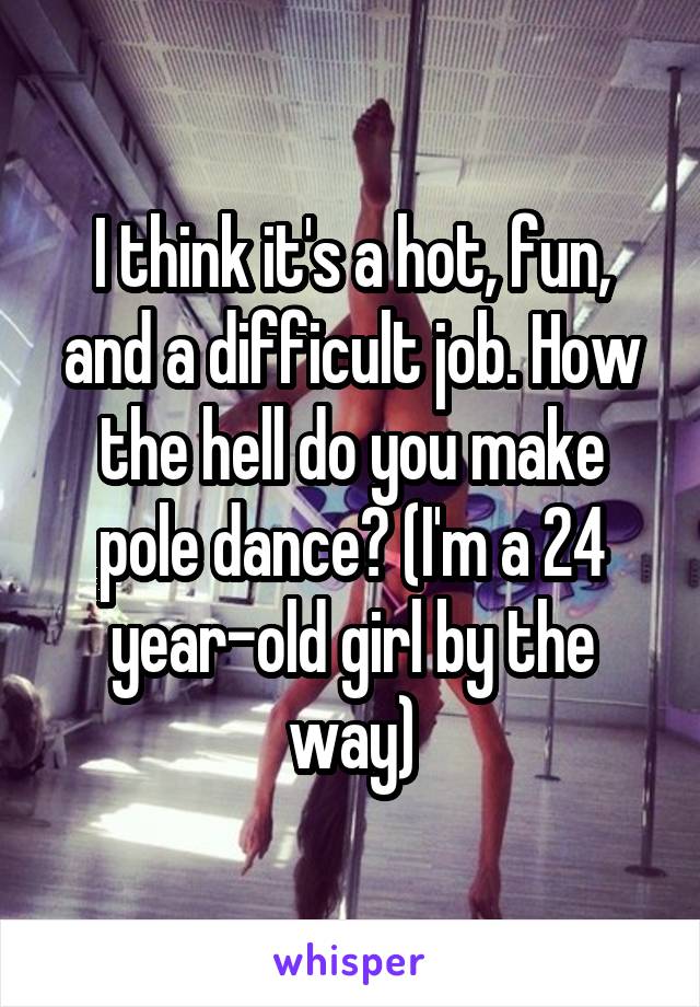 I think it's a hot, fun, and a difficult job. How the hell do you make pole dance? (I'm a 24 year-old girl by the way)