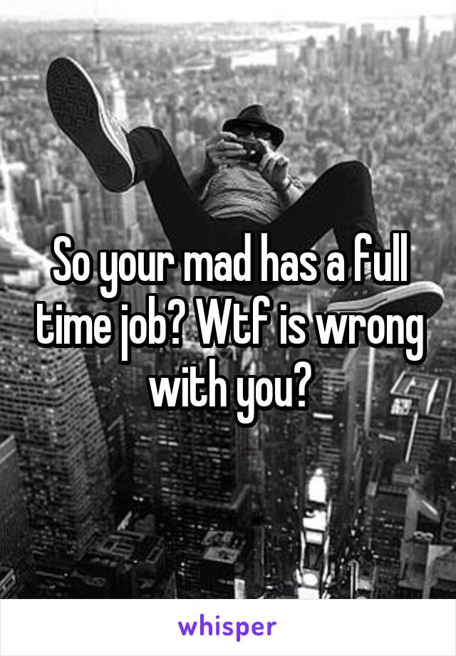 So your mad has a full time job? Wtf is wrong with you?