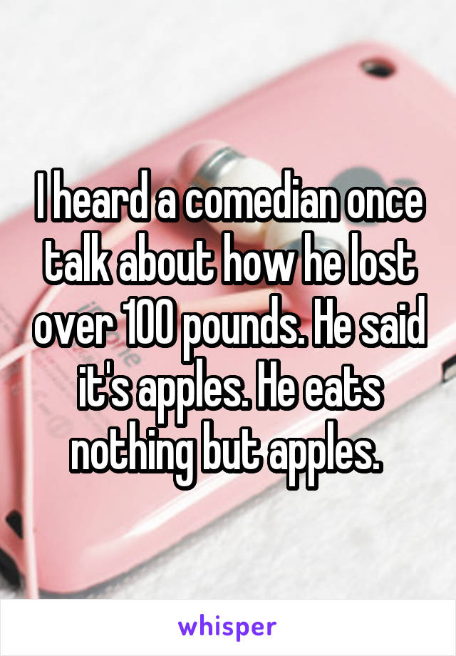 I heard a comedian once talk about how he lost over 100 pounds. He said it's apples. He eats nothing but apples. 