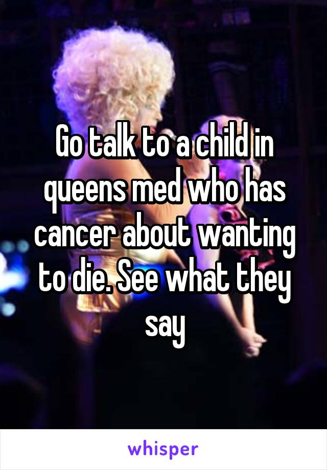Go talk to a child in queens med who has cancer about wanting to die. See what they say
