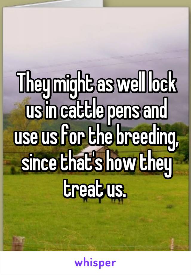 They might as well lock us in cattle pens and use us for the breeding, since that's how they treat us. 