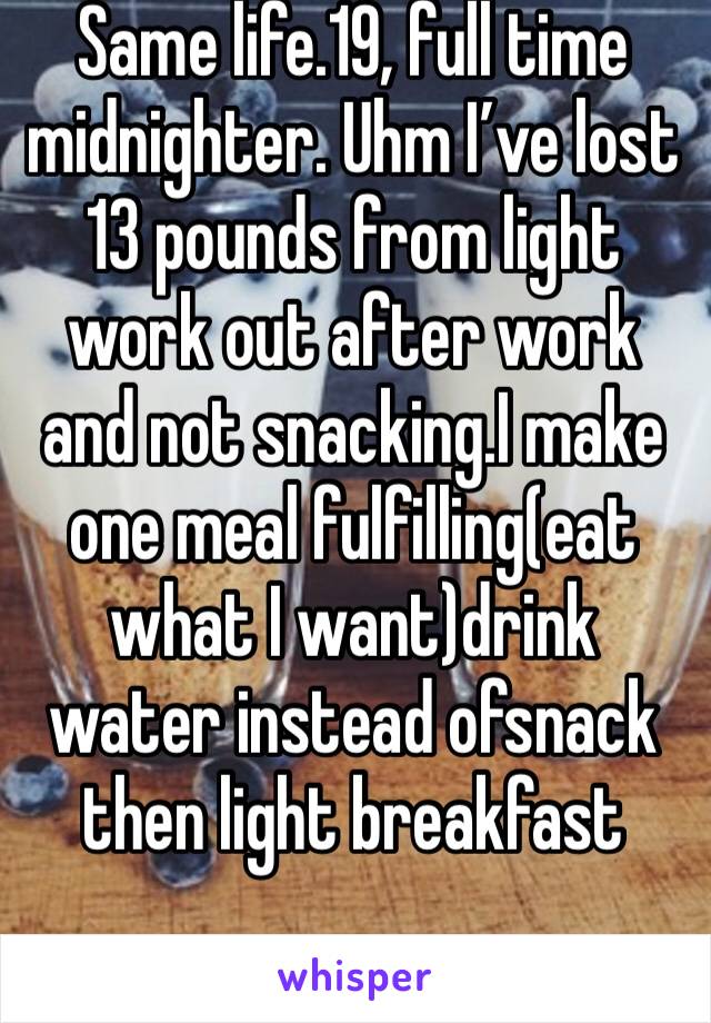 Same life.19, full time midnighter. Uhm I’ve lost 13 pounds from light work out after work and not snacking.I make one meal fulfilling(eat what I want)drink water instead ofsnack then light breakfast 