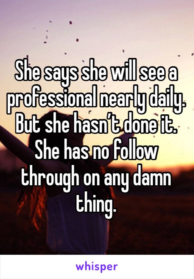She says she will see a professional nearly daily. But she hasn’t done it. She has no follow through on any damn thing.