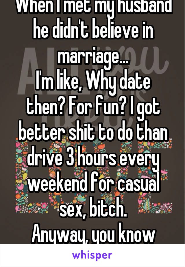 When I met my husband he didn't believe in marriage...
I'm like, Why date then? For fun? I got better shit to do than drive 3 hours every weekend for casual sex, bitch.
Anyway, you know how it ends.