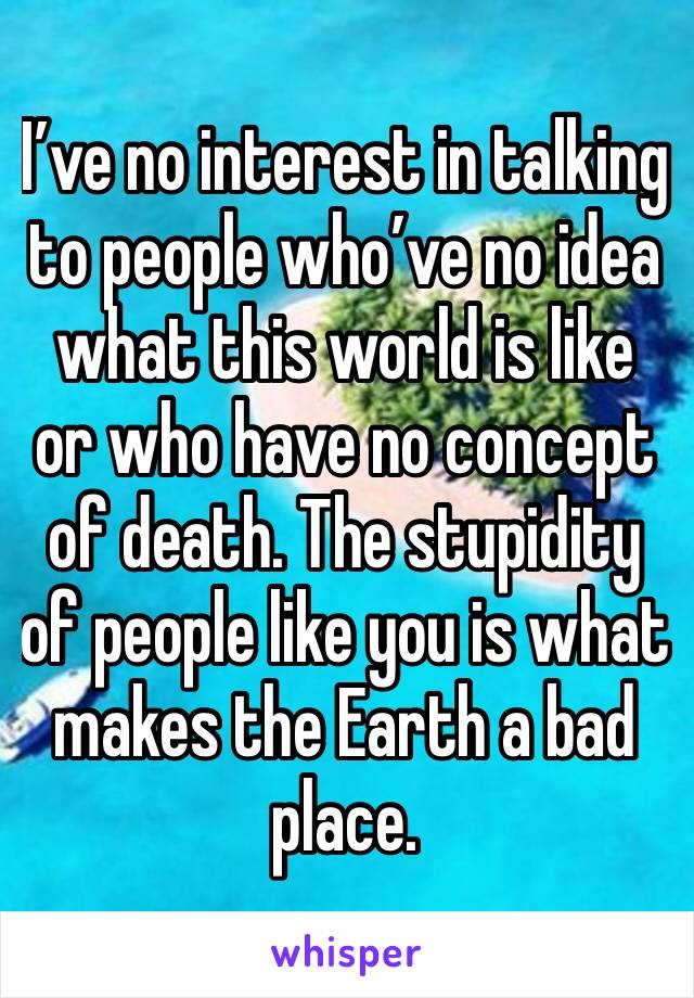 I’ve no interest in talking to people who’ve no idea what this world is like or who have no concept of death. The stupidity of people like you is what makes the Earth a bad place. 