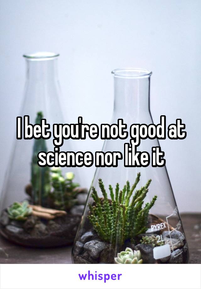 I bet you're not good at science nor like it