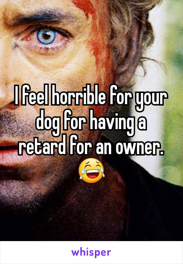 I feel horrible for your dog for having a retard for an owner.  😂