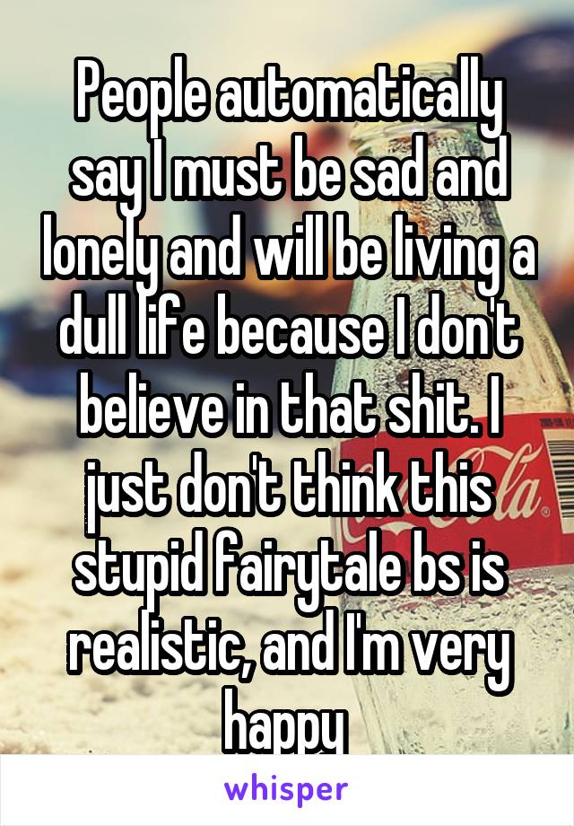 People automatically say I must be sad and lonely and will be living a dull life because I don't believe in that shit. I just don't think this stupid fairytale bs is realistic, and I'm very happy 