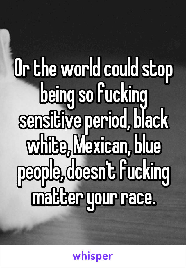 Or the world could stop being so fucking sensitive period, black white, Mexican, blue people, doesn't fucking matter your race.