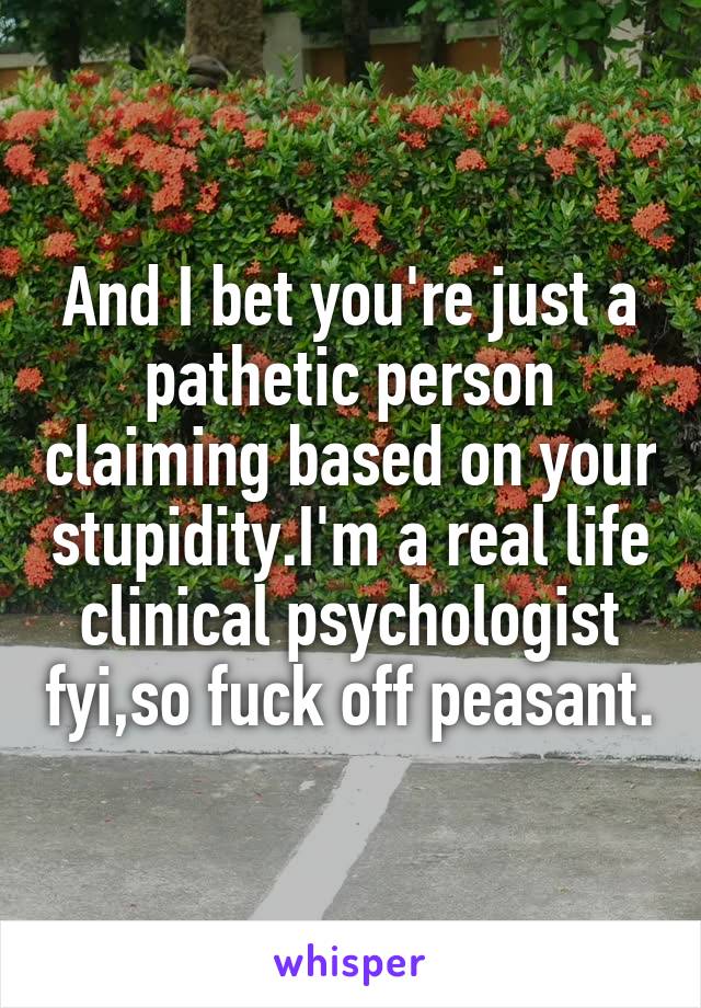 And I bet you're just a pathetic person claiming based on your stupidity.I'm a real life clinical psychologist fyi,so fuck off peasant.