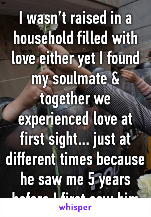 I wasn’t raised in a household filled with love either yet I found my soulmate & together we experienced love at first sight... just at different times because he saw me 5 years before I first saw him