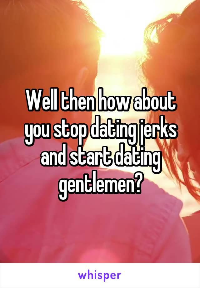 Well then how about you stop dating jerks and start dating gentlemen?