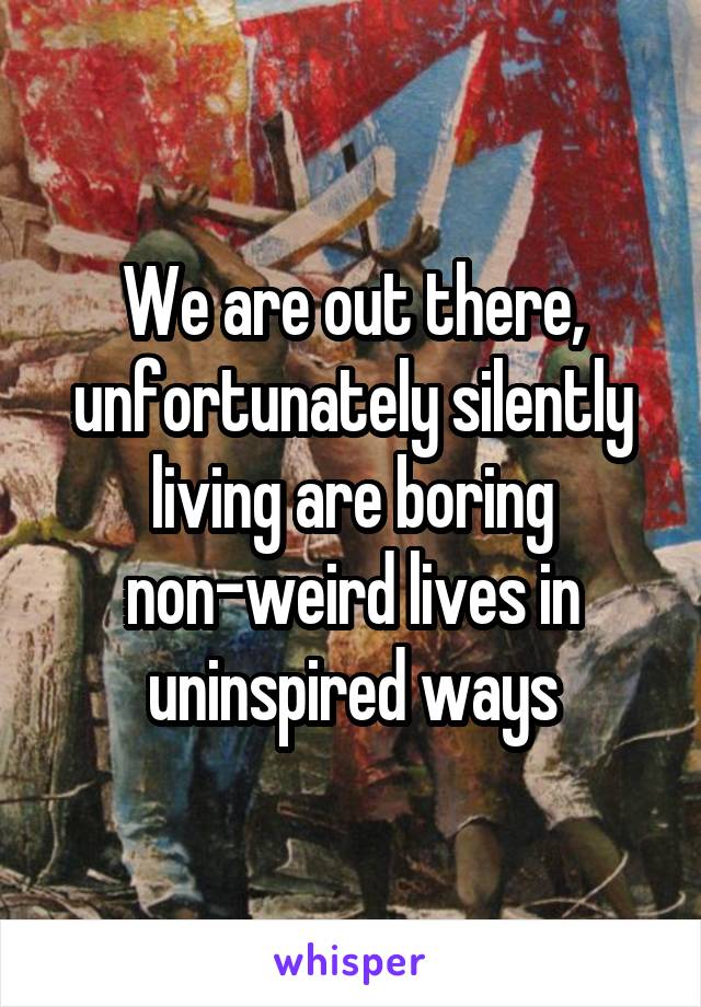 We are out there, unfortunately silently living are boring non-weird lives in uninspired ways