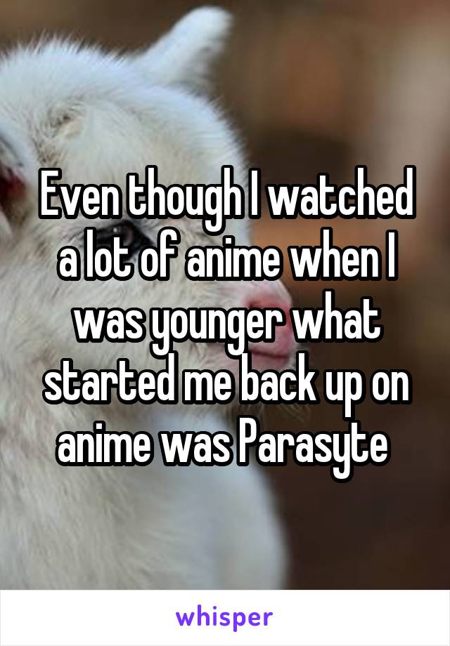 Even though I watched a lot of anime when I was younger what started me back up on anime was Parasyte 