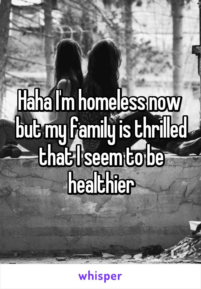 Haha I'm homeless now  but my family is thrilled that I seem to be healthier