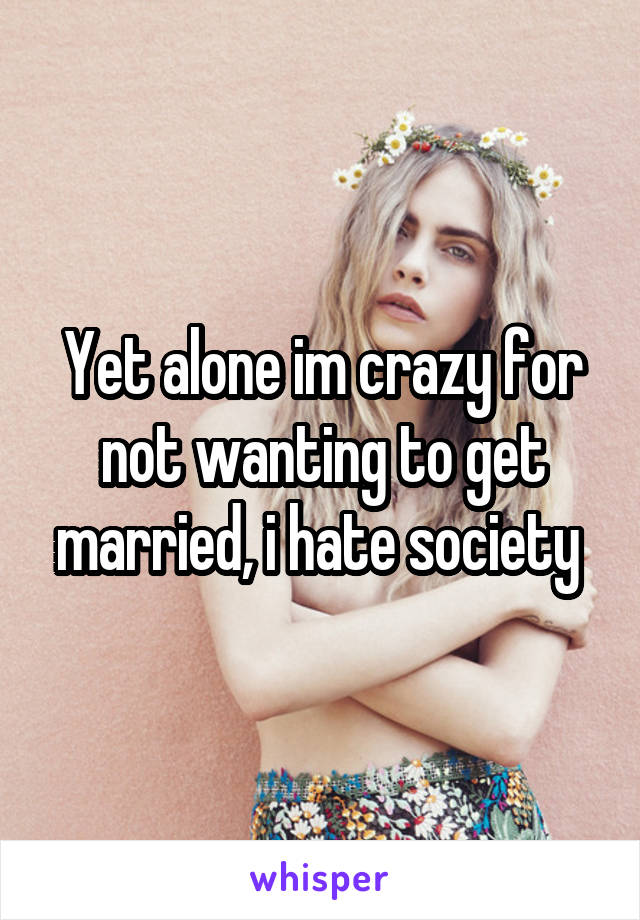 Yet alone im crazy for not wanting to get married, i hate society 