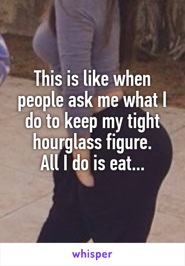 This is like when people ask me what I do to keep my tight hourglass figure.
All I do is eat...
