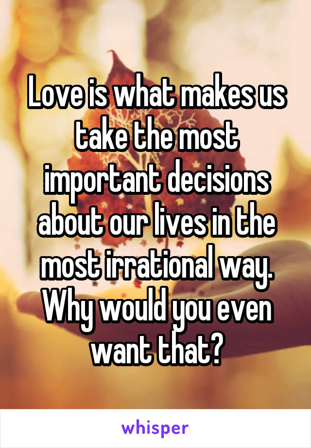 Love is what makes us take the most important decisions about our lives in the most irrational way.
Why would you even want that?