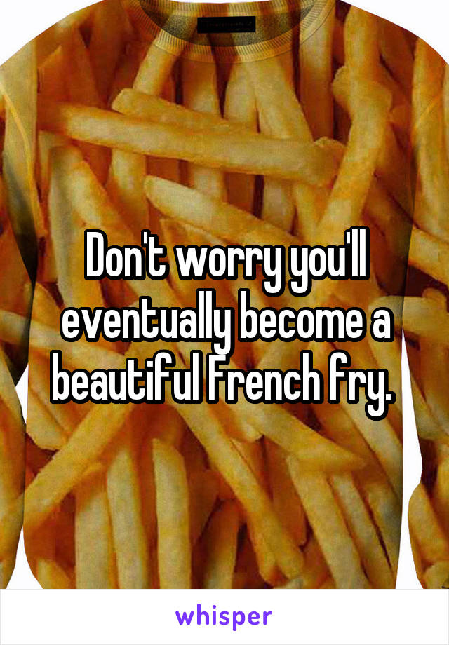 Don't worry you'll eventually become a beautiful French fry. 