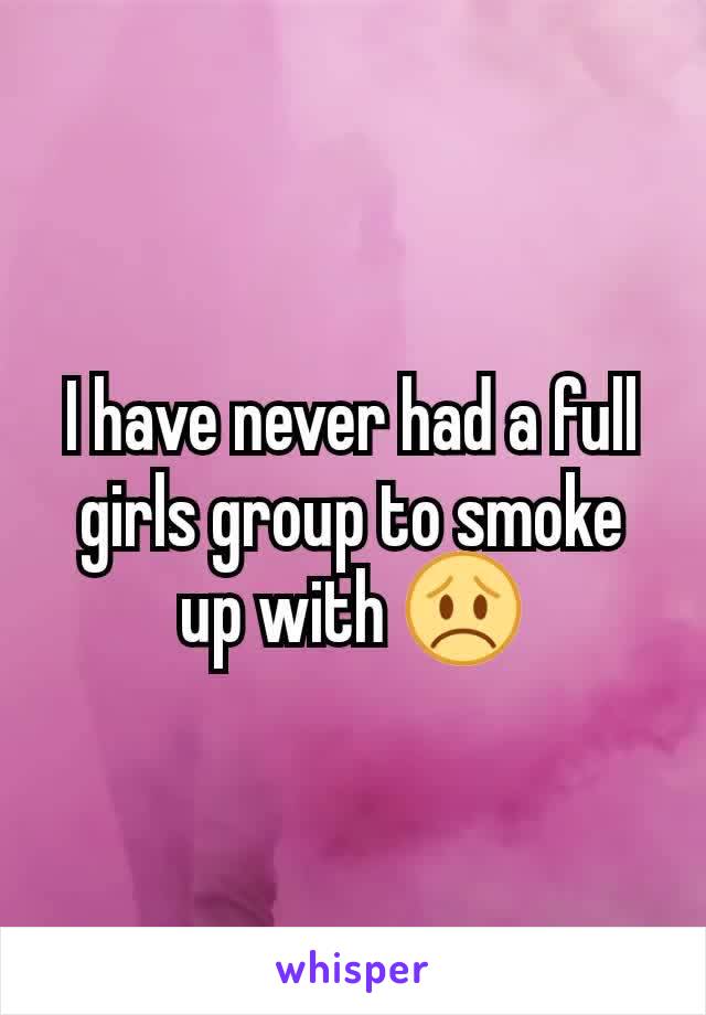 I have never had a full girls group to smoke up with 😞