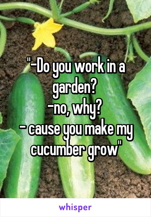 "-Do you work in a garden? 
-no, why? 
- cause you make my cucumber grow"