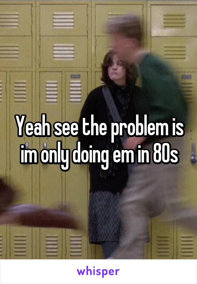 Yeah see the problem is im only doing em in 80s