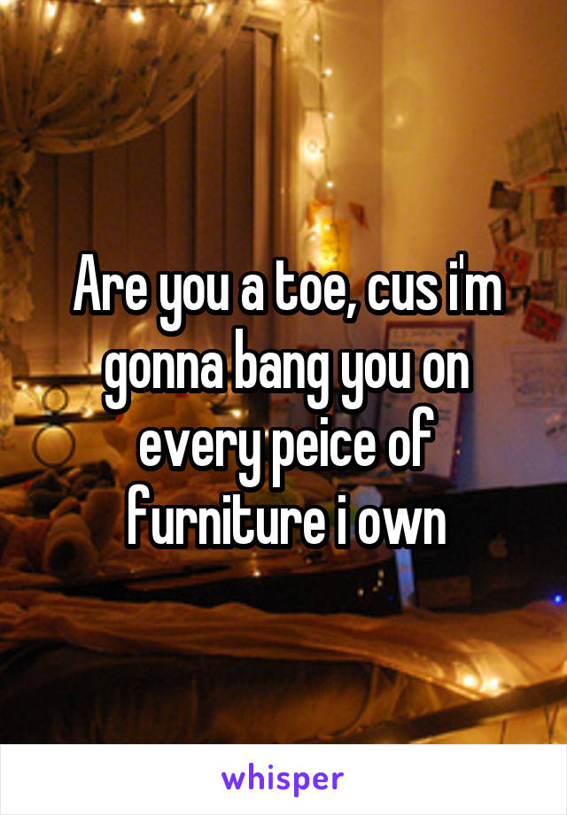 Are you a toe, cus i'm gonna bang you on every peice of furniture i own